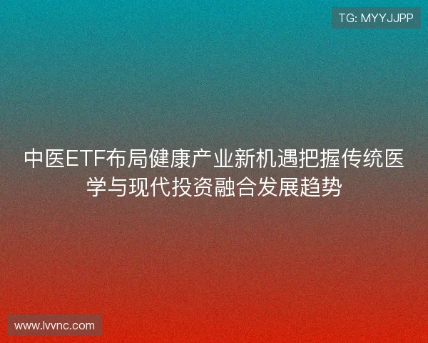 中医ETF布局健康产业新机遇把握传统医学与现代投资融合发展趋势
